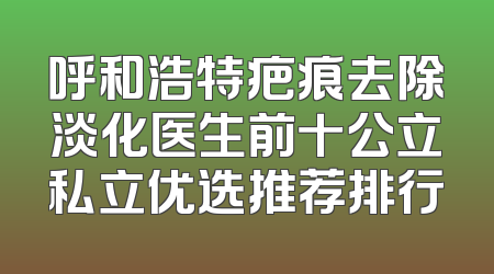 呼和浩特疤痕去除淡化医生前十公立私立优选推荐排行