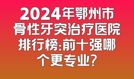 2024年鄂州市骨性牙突治疗医院排行榜：前十强哪个更专业？