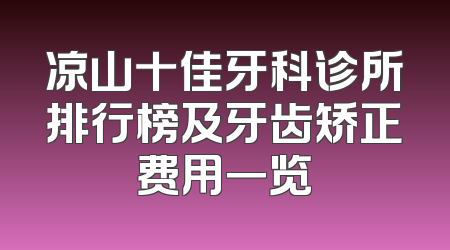 凉山十佳牙科诊所排行榜及牙齿矫正费用一览