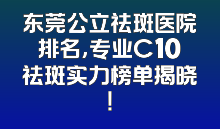 东莞公立祛斑医院排名，专业C10祛斑实力榜单揭晓！