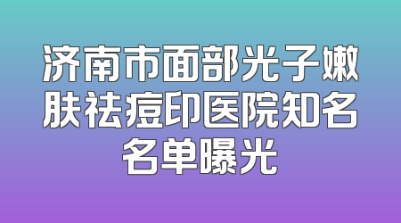 济南市面部光子嫩肤祛痘印医院知名名单曝光