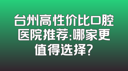 台州高性价比口腔医院推荐：哪家更值得选择？