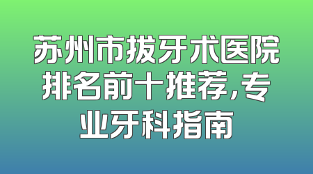 苏州市拔牙术医院排名前十推荐，专业牙科指南