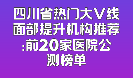 四川省热门大V线面部提升机构推荐：前20家医院公测榜单