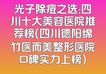 光子除痘之选：四川十大美容医院推荐榜（四川德阳绵竹医而美整形医院口碑实力上榜）