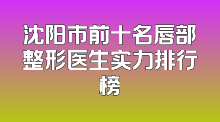 沈阳市前十名唇部整形医生实力排行榜
