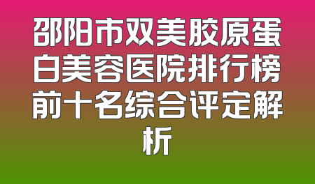 邵阳市双美胶原蛋白美容医院排行榜前十名综合评定解析