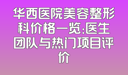 华西医院美容整形科价格一览：医生团队与热门项目评价