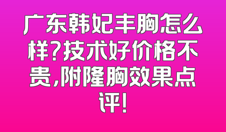 广东韩妃丰胸怎么样？技术好价格不贵,附隆胸效果点评！