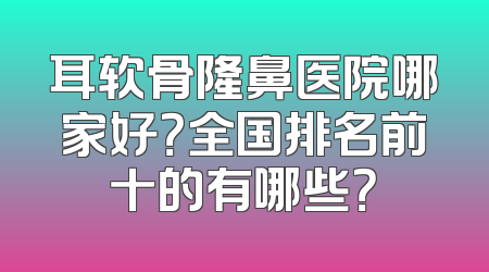 耳软骨隆鼻医院哪家好？全国排名前十的有哪些？