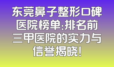东莞鼻子整形口碑医院榜单：排名前三甲医院的实力与信誉揭晓！