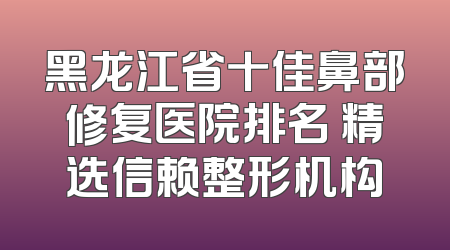 黑龙江省十佳鼻部修复医院排名 精选信赖整形机构