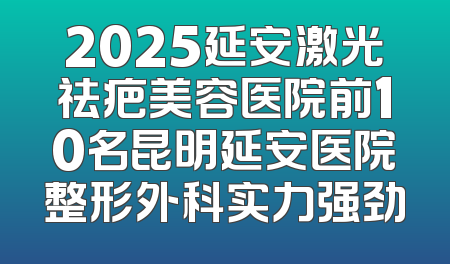 2025延安激光祛疤美容医院前10名昆明延安医院整形外科实力强劲