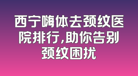 西宁嗨体去颈纹医院排行，助你告别颈纹困扰