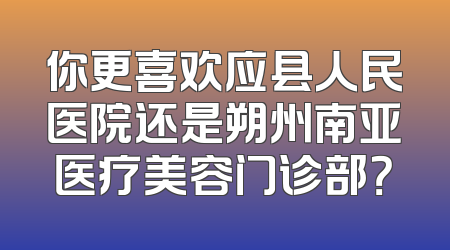 你更喜欢应县人民医院还是朔州南亚医疗美容门诊部？