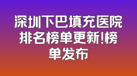 深圳下巴填充医院排名榜单更新！榜单发布