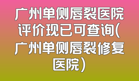 广州单侧唇裂医院评价现已可查询（广州单侧唇裂修复医院）