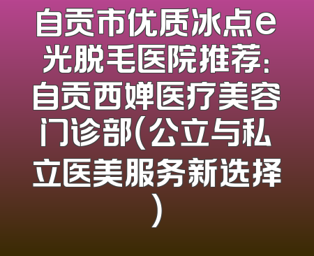 自贡市优质冰点e光脱毛医院推荐：自贡西婵医疗美容门诊部（公立与私立医美服务新选择）