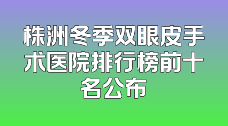 株洲冬季双眼皮手术医院排行榜前十名公布