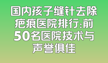 国内孩子缝针去除疤痕医院排行：前50名医院技术与声誉俱佳