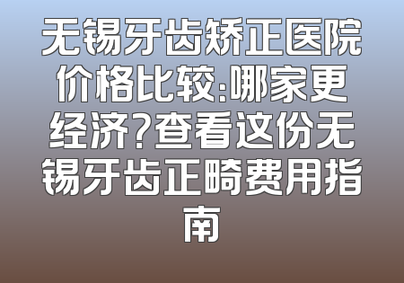 无锡牙齿矫正医院价格比较：哪家更经济？查看这份无锡牙齿正畸费用指南