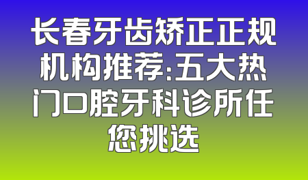 长春牙齿矫正正规机构推荐：五大热门口腔牙科诊所任您挑选