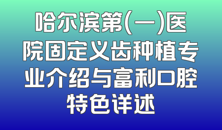 哈尔滨第（一）医院固定义齿种植专业介绍与富利口腔特色详述