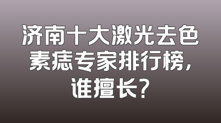 济南十大激光去色素痣专家排行榜，谁擅长？