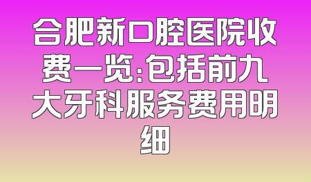 合肥新口腔医院收费一览：包括前九大牙科服务费用明细