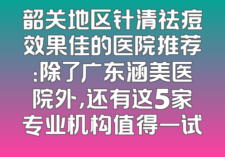 韶关地区针清祛痘效果佳的医院推荐：除了广东涵美医院外，还有这5家专业机构值得一试