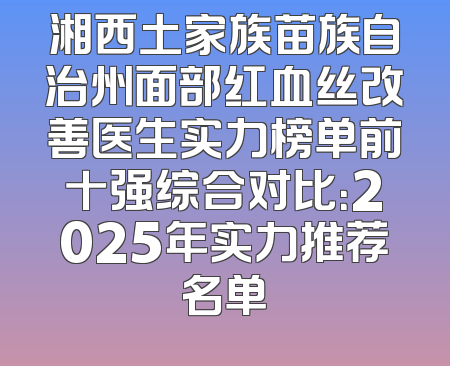 湘西土家族苗族自治州面部红血丝改善医生实力榜单前十强综合对比：2025年实力推荐名单