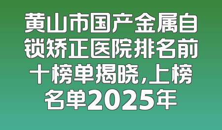 黄山市国产金属自锁矫正医院排名前十榜单揭晓，上榜名单2025年
