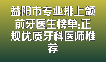 益阳市专业排上颌前牙医生榜单：正规优质牙科医师推荐
