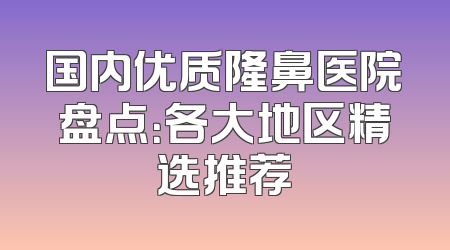 国内优质隆鼻医院盘点：各大地区精选推荐