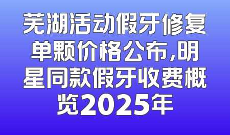 芜湖活动假牙修复单颗价格公布，明星同款假牙收费概览2025年