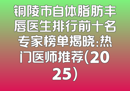 铜陵市自体脂肪丰唇医生排行前十名专家榜单揭晓：热门医师推荐（2025）