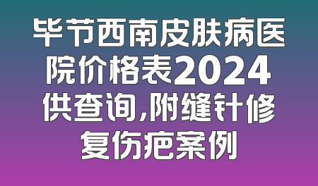 毕节西南皮肤病医院价格表2024供查询，附缝针修复伤疤案例