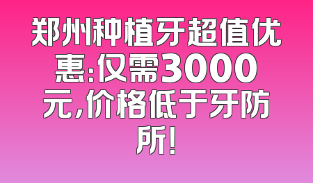 郑州种植牙超值优惠：仅需3000元，价格低于牙防所！