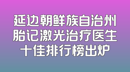 延边朝鲜族自治州胎记激光治疗医生十佳排行榜出炉