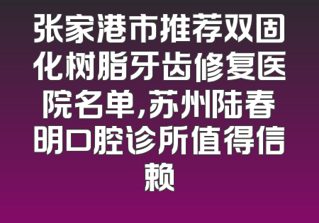 张家港市推荐双固化树脂牙齿修复医院名单，苏州陆春明口腔诊所值得信赖