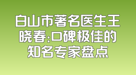 白山市著名医生王晓春：口碑极佳的知名专家盘点