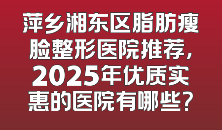 萍乡湘东区脂肪瘦脸整形医院推荐，2025年优质实惠的医院有哪些？