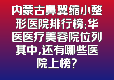 内蒙古鼻翼缩小整形医院排行榜：华医医疗美容院位列其中，还有哪些医院上榜？