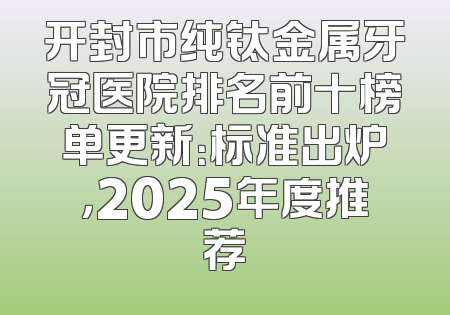 开封市纯钛金属牙冠医院排名前十榜单更新：标准出炉，2025年度推荐