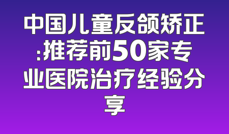 中国儿童反颌矫正：推荐前50家专业医院治疗经验分享