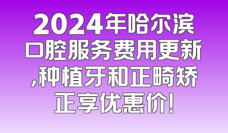 2024年哈尔滨口腔服务费用更新，种植牙和正畸矫正享优惠价！