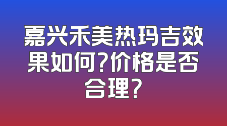 嘉兴禾美热玛吉效果如何？价格是否合理？