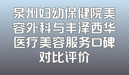 泉州妇幼保健院美容外科与丰泽西华医疗美容服务口碑对比评价
