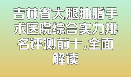 吉林省大腿抽脂手术医院综合实力排名评测前十，全面解读