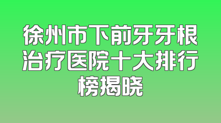 徐州市下前牙牙根治疗医院十大排行榜揭晓
